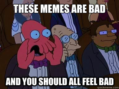 These memes are bad And you should all feel bad  X is bad and you should feel bad