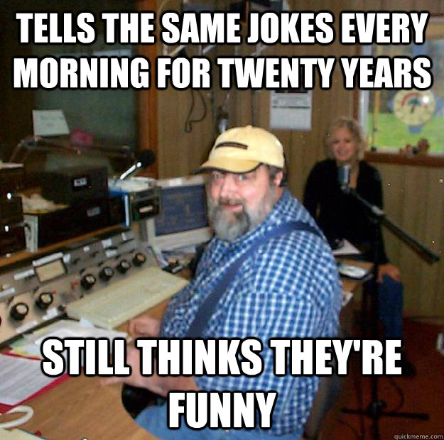 Tells the same jokes every morning for twenty years still thinks they're funny  