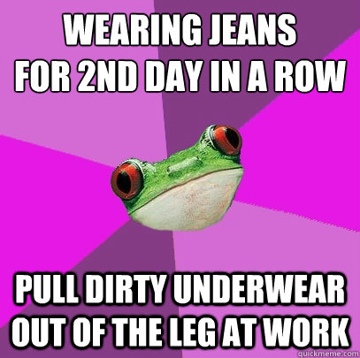 wearing jeans
for 2nd day in a row pull dirty underwear out of the leg at work  Foul Bachelorette Frog