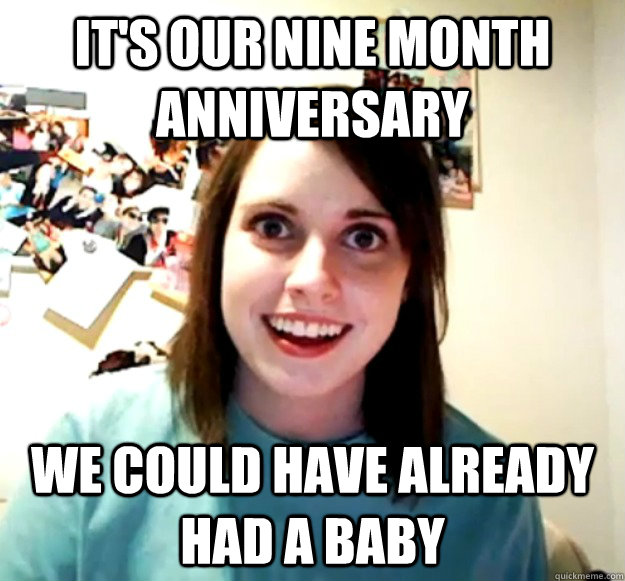 it's our nine month anniversary we could have already had a baby - it's our nine month anniversary we could have already had a baby  Overly Attached Girlfriend