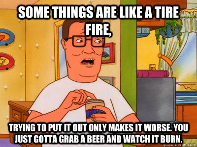 Some things are like a tire fire, Trying to put it out only makes it worse. You just gotta grab a beer and watch it burn.  