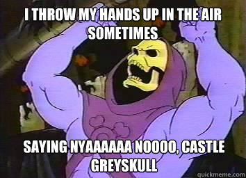 I throw my hands up in the air sometimes saying nyaaaaaa noooo, castle greyskull  Skeletor