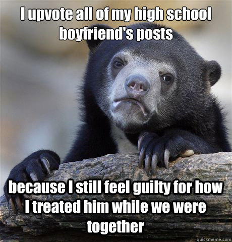 I upvote all of my high school boyfriend's posts because I still feel guilty for how I treated him while we were together  Confession Bear