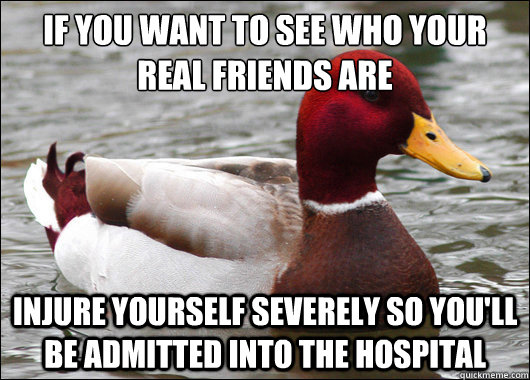 If you want to see who your real friends are
 Injure yourself severely so you'll be admitted into the hospital  Malicious Advice Mallard