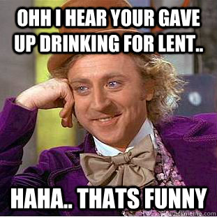 Ohh i hear your gave up drinking for lent.. haha.. thats funny  Creepy Wonka
