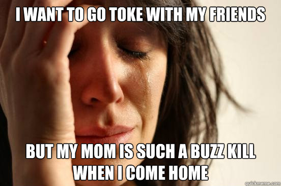 I want to go toke with my friends but my mom is such a buzz kill when i come home  First World Problems