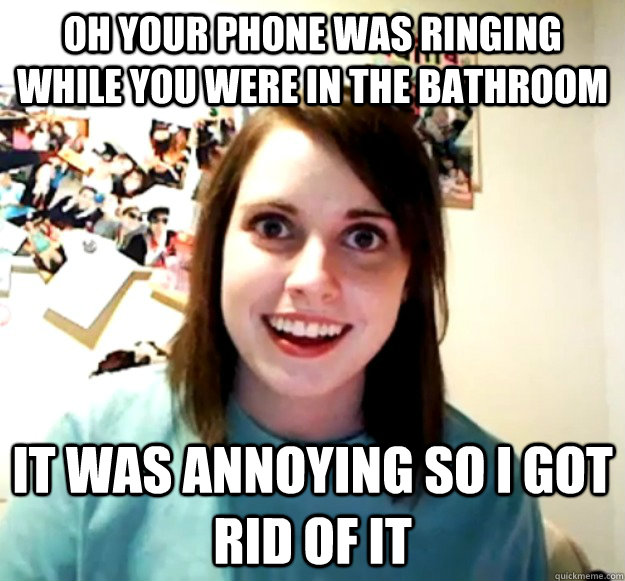 Oh your phone was ringing while you were in the bathroom it was annoying so I got rid of it - Oh your phone was ringing while you were in the bathroom it was annoying so I got rid of it  Overly Attached Girlfriend