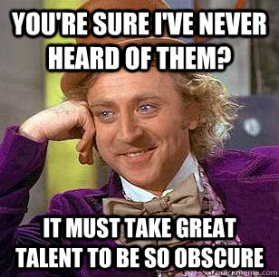 You're sure I've never heard of them? It must take great talent to be so obscure  Condescending Wonka