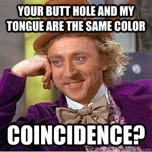 Your butt hole and my tongue are the same color coincidence?  Creepy Wonka