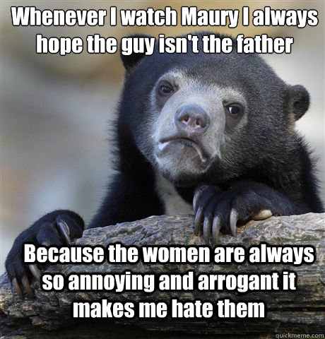 Whenever I watch Maury I always hope the guy isn't the father Because the women are always so annoying and arrogant it makes me hate them  Confession Bear