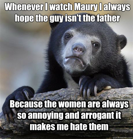 Whenever I watch Maury I always hope the guy isn't the father Because the women are always so annoying and arrogant it makes me hate them - Whenever I watch Maury I always hope the guy isn't the father Because the women are always so annoying and arrogant it makes me hate them  Confession Bear