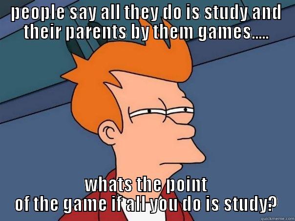 PEOPLE SAY ALL THEY DO IS STUDY AND THEIR PARENTS BY THEM GAMES..... WHATS THE POINT OF THE GAME IF ALL YOU DO IS STUDY? Futurama Fry