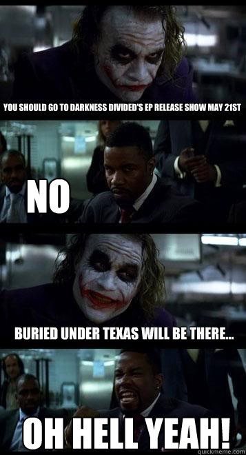 You should go to darkness divided's ep release show may 21st no Buried Under Texas will be there... OH HELL YEAH!  Joker with Black guy