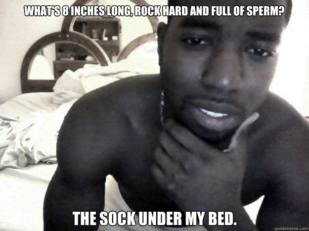 What's 8 inches long, rock hard and full of sperm? The sock under my bed. - What's 8 inches long, rock hard and full of sperm? The sock under my bed.  The meme of eli