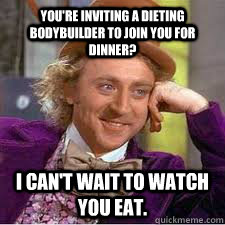 You're inviting a dieting bodybuilder to join you for dinner?  I can't wait to watch you eat. - You're inviting a dieting bodybuilder to join you for dinner?  I can't wait to watch you eat.  WILLY WONKA SARCASM