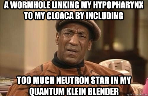 a wormhole linking my hypopharynx to my cloaca by including  too much neutron star in my quantum Klein blender  