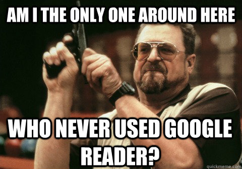 Am I the only one around here who never used google reader? - Am I the only one around here who never used google reader?  Am I the only one