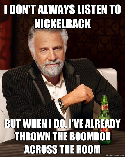 I don't always listen to nickelback But when I do, I've already thrown the boombox across the room  The Most Interesting Man In The World