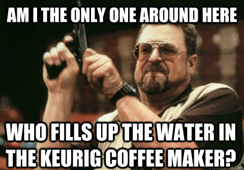 Am I the only one around here who fills up the water in the Keurig coffee maker? - Am I the only one around here who fills up the water in the Keurig coffee maker?  Am I the only one