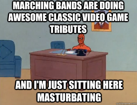 marching bands are doing awesome classic video game tributes And i'm just sitting here masturbating  masturbating spiderman