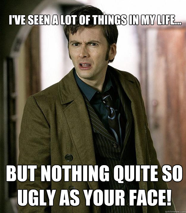I've seen a lot of things in my life... But nothing quite so ugly as your face!  Doctor Who
