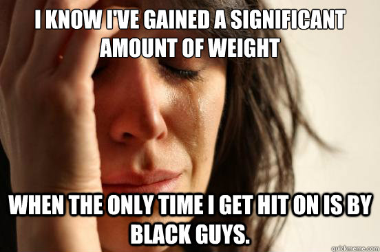 I know I've gained a significant amount of weight when the only time I get hit on is by black guys. - I know I've gained a significant amount of weight when the only time I get hit on is by black guys.  First World Problems
