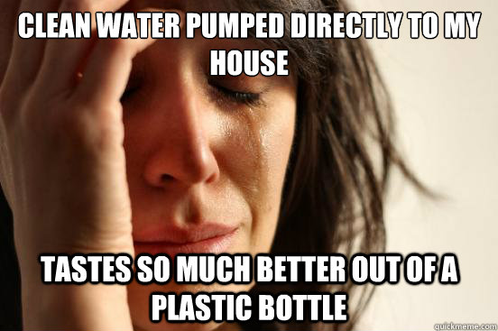 CLEAN WATER PUMPED DIRECTLY TO MY HOUSE TASTES SO MUCH BETTER OUT OF A PLASTIC BOTTLE  First World Problems