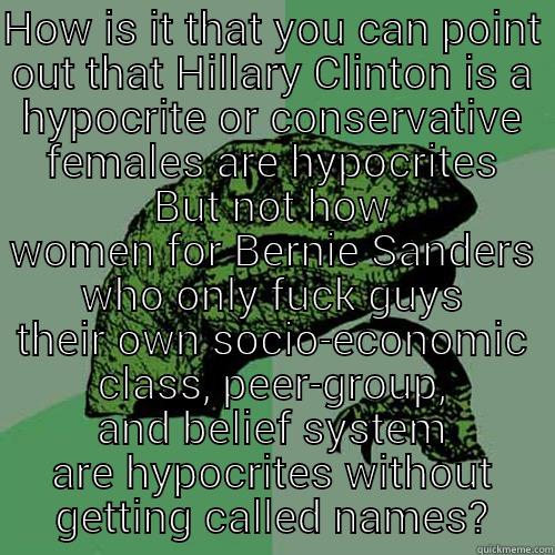 HOW IS IT THAT YOU CAN POINT OUT THAT HILLARY CLINTON IS A HYPOCRITE OR CONSERVATIVE FEMALES ARE HYPOCRITES BUT NOT HOW WOMEN FOR BERNIE SANDERS WHO ONLY FUCK GUYS THEIR OWN SOCIO-ECONOMIC CLASS, PEER-GROUP, AND BELIEF SYSTEM ARE HYPOCRITES WITHOUT GETTING CALLED NAMES? Philosoraptor