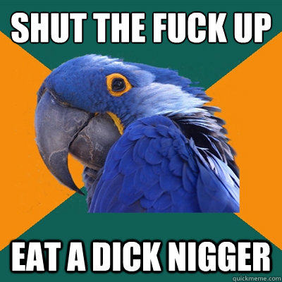 shut the fuck up eat a dick nigger  Paranoid Parrot