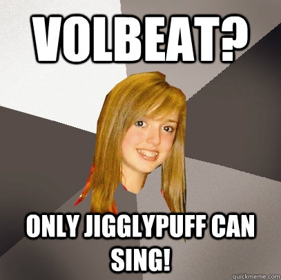 Volbeat? only jigglypuff can sing!  Musically Oblivious 8th Grader