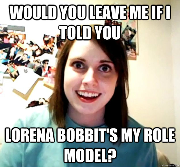 would you leave me if i told you Lorena bobbit's my role model?  Overly Attached Girlfriend