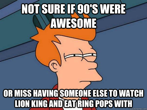 Not sure if 90's were awesome or miss having someone else to watch lion king and eat ring pops with  Futurama Fry