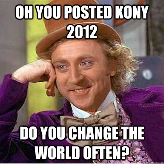 oh you posted kony 2012 do you change the world often?   