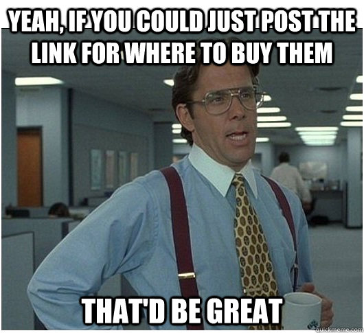 Yeah, If you could just post the link for where to buy them That'd be great  If you could stop stalking me