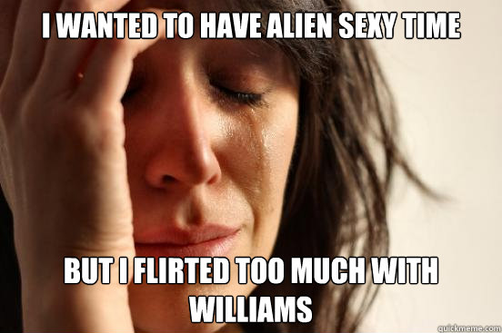 I wanted to have alien sexy time But I flirted too much with Williams - I wanted to have alien sexy time But I flirted too much with Williams  First World Problems