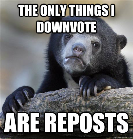 The only things i downvote are reposts  Confession Bear
