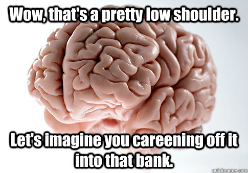 Wow, that's a pretty low shoulder. Let's imagine you careening off it into that bank.   Scumbag Brain