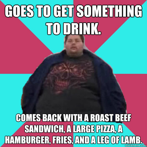 Goes to get something to drink. Comes back with a roast beef sandwich, a large pizza, a hamburger, fries, and a leg of lamb. - Goes to get something to drink. Comes back with a roast beef sandwich, a large pizza, a hamburger, fries, and a leg of lamb.  Fat Guy Fred