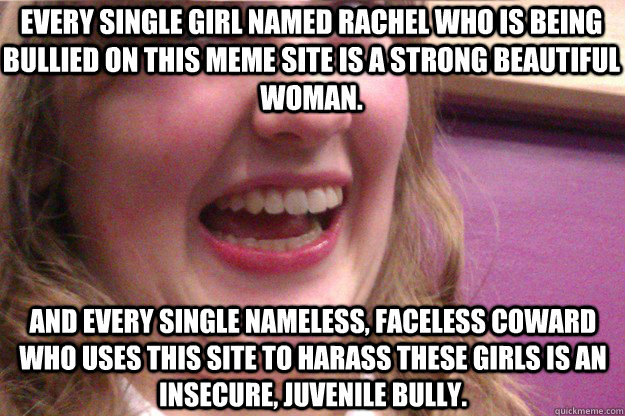 Every single girl named Rachel who is being bullied on this meme site is a strong beautiful woman. And every single nameless, faceless coward who uses this site to harass these girls is an insecure, juvenile bully.  - Every single girl named Rachel who is being bullied on this meme site is a strong beautiful woman. And every single nameless, faceless coward who uses this site to harass these girls is an insecure, juvenile bully.   Scary Rachel