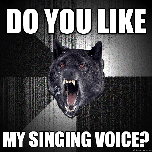 do you like my singing voice?  Insanity Wolf