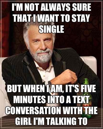 I'm not always sure that I want to stay single but when I am, it's five minutes into a text conversation with the girl I'm talking to  The Most Interesting Man In The World