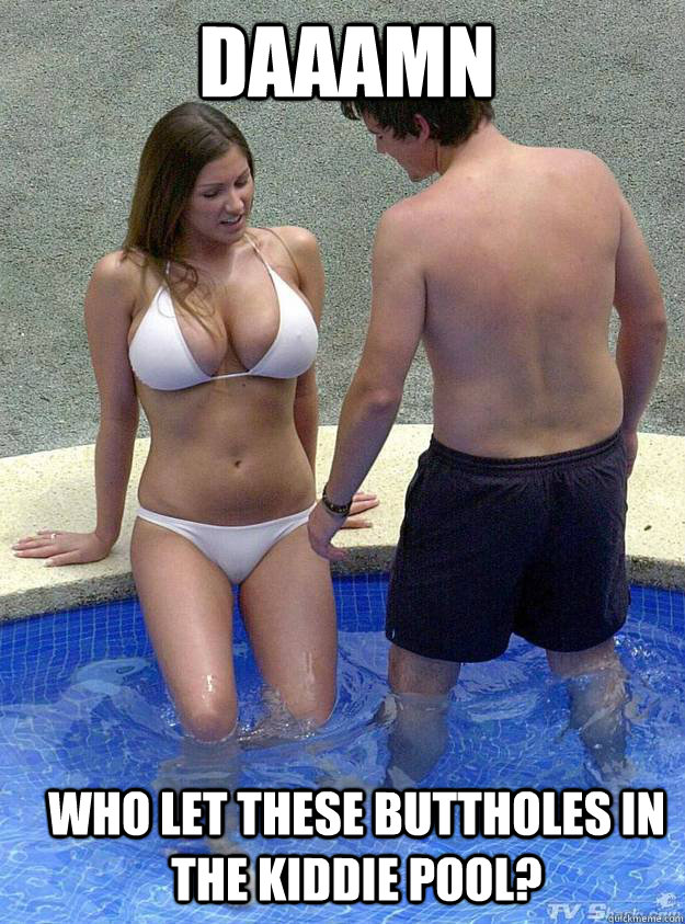 DAAAMN who let these buttholes in the kiddie pool?  lucyyy