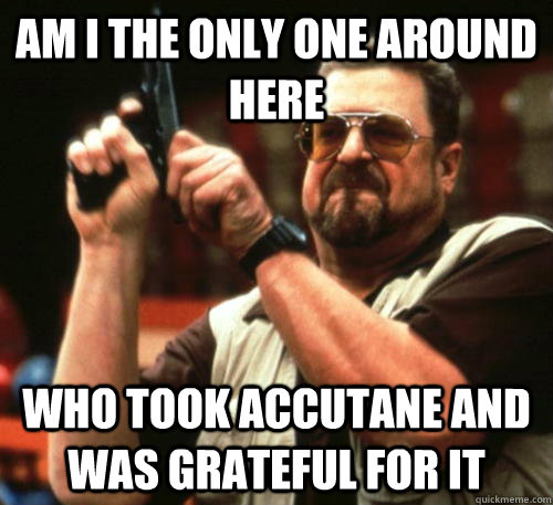 Am i the only one around here Who took accutane and was grateful for it  Am I The Only One Around Here