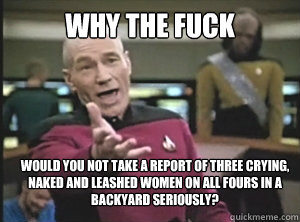 why the fuck would you not take a report of three crying, naked and leashed women on all fours in a backyard seriously?  Annoyed Picard