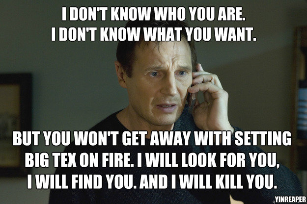 I don't know who you are.
I don't know what you want. But you won't get away with setting Big Tex on fire. I will look for you, 
I will find you. And i will kill you. YinReaper - I don't know who you are.
I don't know what you want. But you won't get away with setting Big Tex on fire. I will look for you, 
I will find you. And i will kill you. YinReaper  Taken