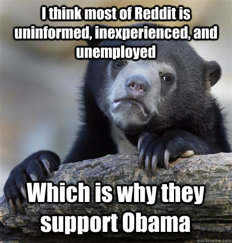 I think most of Reddit is uninformed, inexperienced, and unemployed Which is why they support Obama  Confession Bear