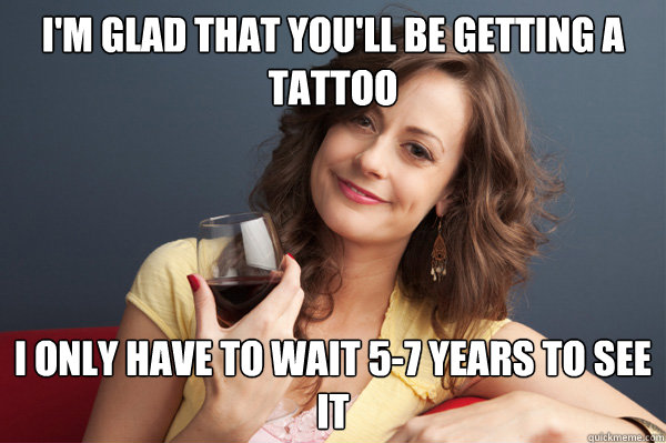 i'm glad that you'll be getting a tattoo i only have to wait 5-7 years to see it  Forever Resentful Mother