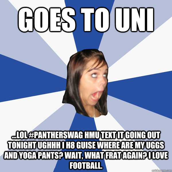 goes to uni ...lol #pantherswag hmu text it going out tonight ughhh i h8 guise where are my uggs and yoga pants? wait, what frat again? i love football. - goes to uni ...lol #pantherswag hmu text it going out tonight ughhh i h8 guise where are my uggs and yoga pants? wait, what frat again? i love football.  Annoying Facebook Girl