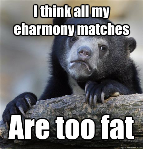 I think all my eharmony matches Are too fat  Confession Bear