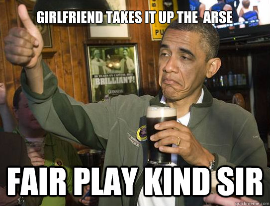 Girlfriend takes it up the  arse fair play kind sir    Upvoting Obama